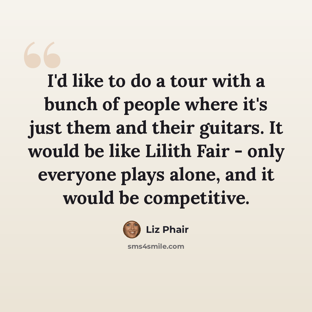 “I'd like to do a tour with a bunch of people where it's just them and their guitars. It would be like Lilith Fair - only everyone plays alone, and it would be competitive.” quote by Liz Phair