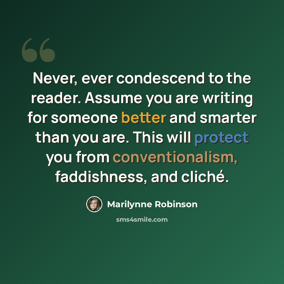 “Never, ever condescend to the reader. Assume you are writing for someone better and smarter than you are. This will protect you from conventionalism, faddishness, and cliché.” quote by Marilynne Robinson