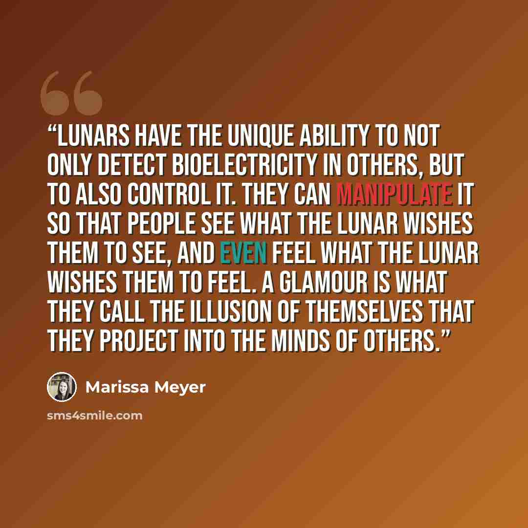 “Lunars have the unique ability to not only detect bioelectricity in others, but to also control it. They can manipulate it so that people see what the Lunar wishes them to see, and even feel what the Lunar wishes them to feel. A glamour is what they call the illusion of themselves that they…” quote by Marissa Meyer