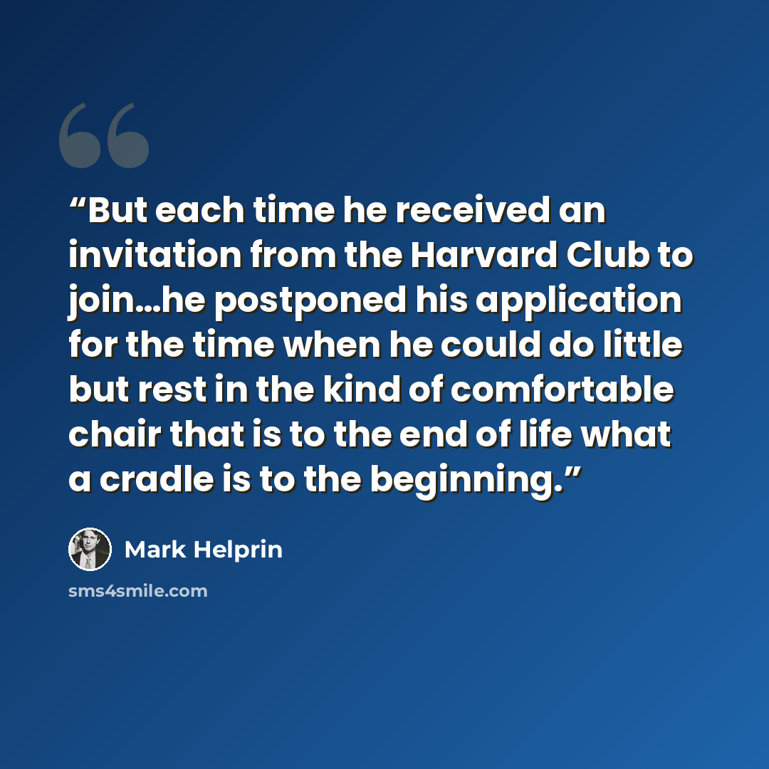 “But each time he received an invitation from the Harvard Club to join…he postponed his application for the time when he could do little but rest in the kind of comfortable chair that is to the end of life what a cradle is to the beginning.” quote by Mark Helprin