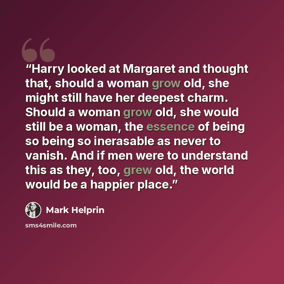 “Harry looked at Margaret and thought that, should a woman grow old, she might still have her deepest charm. Should a woman grow old, she would still be a woman, the essence of being so being so inerasable as never to vanish. And if men were to understand this as they, too, grew old, the world…” quote by Mark Helprin