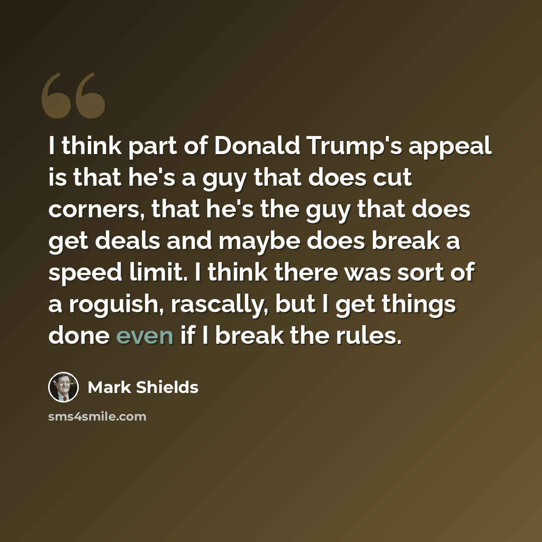“I think part of Donald Trump's appeal is that he's a guy that does cut corners, that he's the guy that does get deals and maybe does break a speed limit. I think there was sort of a roguish, rascally, but I get things done even if I break the rules.” quote by Mark Shields
