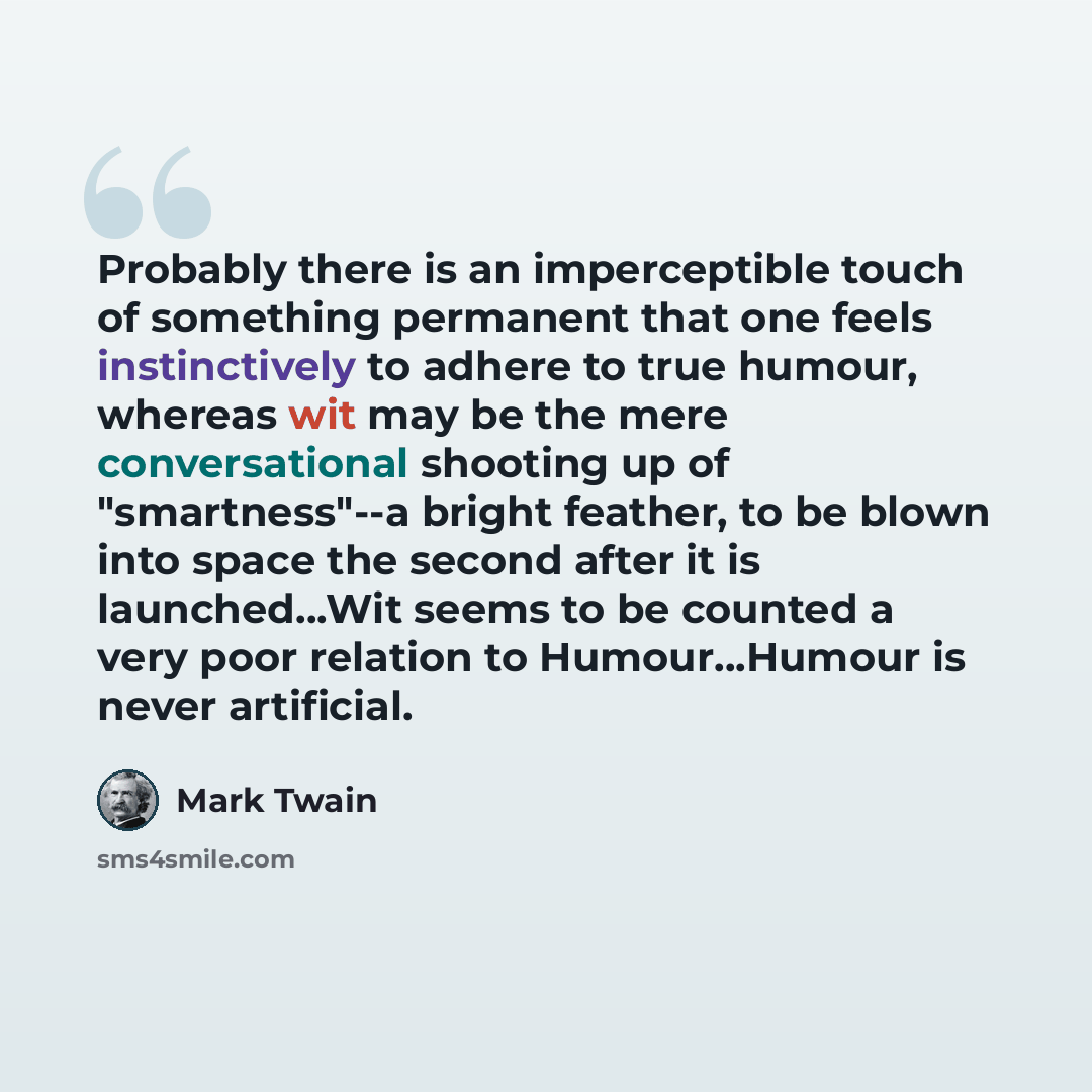 “Probably there is an imperceptible touch of something permanent that one feels instinctively to adhere to true humour, whereas wit may be the mere conversational shooting up of "smartness"--a bright feather, to be blown into space the second after it is launched...Wit seems to be counted a very…” quote by Mark Twain