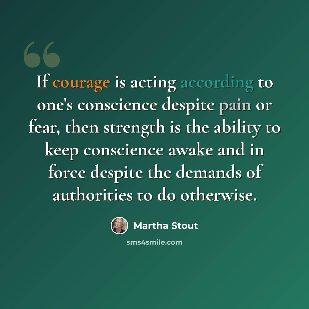 “If courage is acting according to one's conscience despite pain or fear, then strength is the ability to keep conscience awake and in force despite the demands of authorities to do otherwise.” quote by Martha Stout