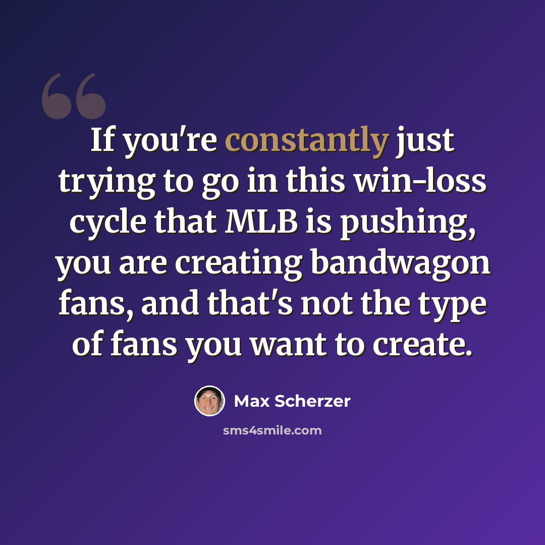 “If you're constantly just trying to go in this win-loss cycle that MLB is pushing, you are creating bandwagon fans, and that's not the type of fans you want to create.” quote by Max Scherzer