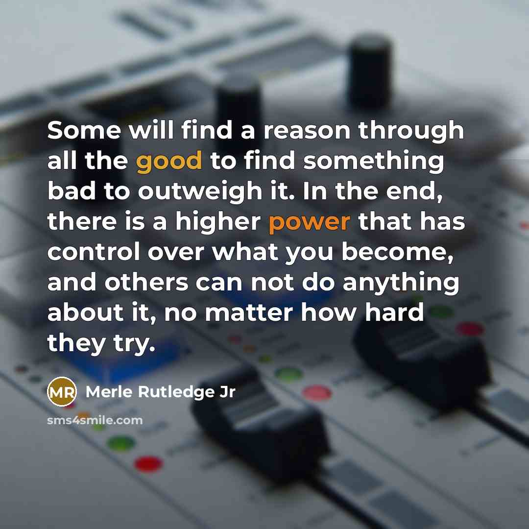 “Some will find a reason through all the good to find something bad to outweigh it. In the end, there is a higher power that has control over what you become, and others can not do anything about it, no matter how hard they try.” quote by Merle Rutledge Jr