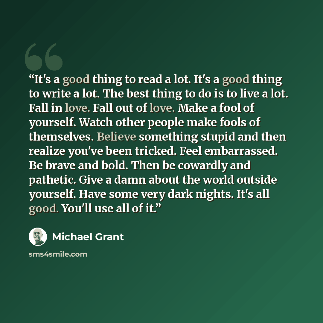 “It's a good thing to read a lot. It's a good thing to write a lot. The best thing to do is to live a lot. Fall in love. Fall out of love. Make a fool of yourself. Watch other people make fools of themselves. Believe something stupid and then realize you've been tricked. Feel embarrassed. Be brave…” quote by Michael Grant