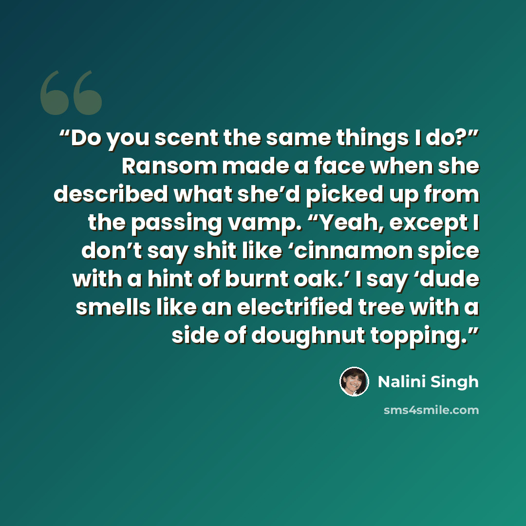 “Do you scent the same things I do?” Ransom made a face when she described what she’d picked up from the passing vamp. “Yeah, except I don’t say shit like ‘cinnamon spice with a hint of burnt oak.’ I say ‘dude smells like an electrified tree with a side of doughnut topping.” quote by Nalini Singh