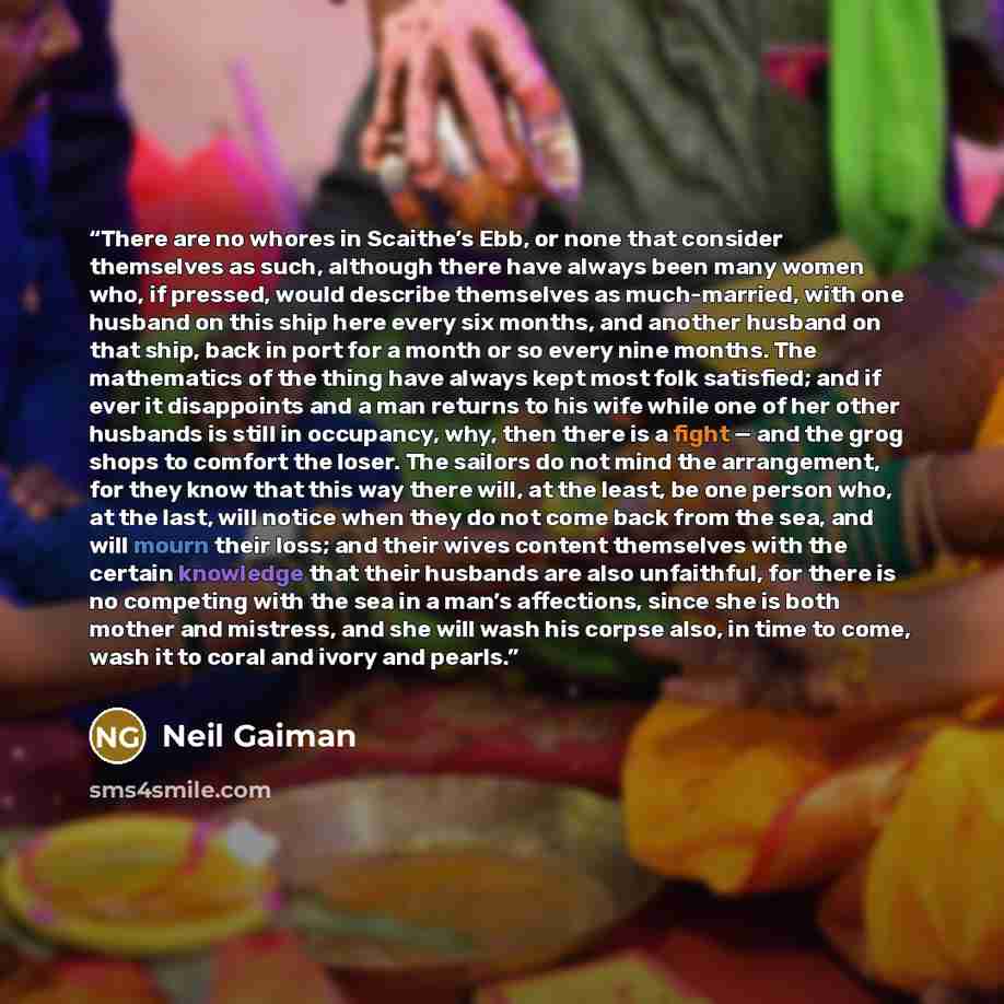 “There are no whores in Scaithe’s Ebb, or none that consider themselves as such, although there have always been many women who, if pressed, would describe themselves as much-married, with one husband on this ship here every six months, and another husband on that ship, back in port for a month or…” quote by Neil Gaiman