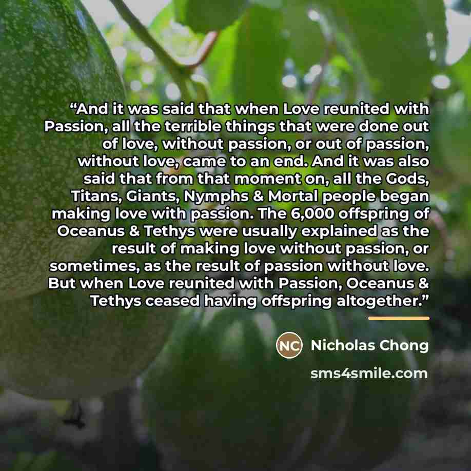 “And it was said that when Love reunited with Passion, all the terrible things that were done out of love, without passion, or out of passion, without love, came to an end. And it was also said that from that moment on, all the Gods, Titans, Giants, Nymphs & Mortal people began making love with…” quote by Nicholas Chong