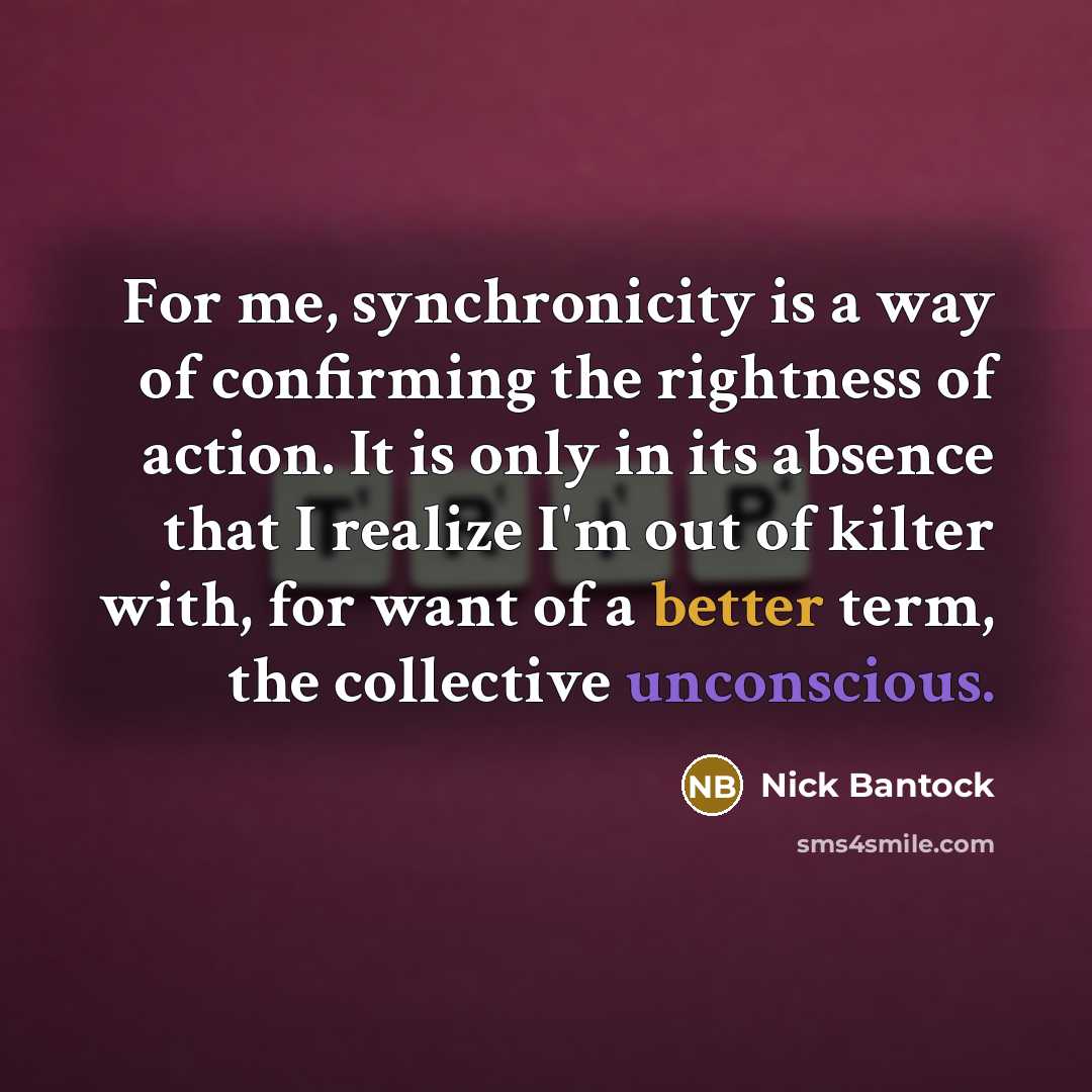 “For me, synchronicity is a way of confirming the rightness of action. It is only in its absence that I realize I'm out of kilter with, for want of a better term, the collective unconscious.” quote by Nick Bantock