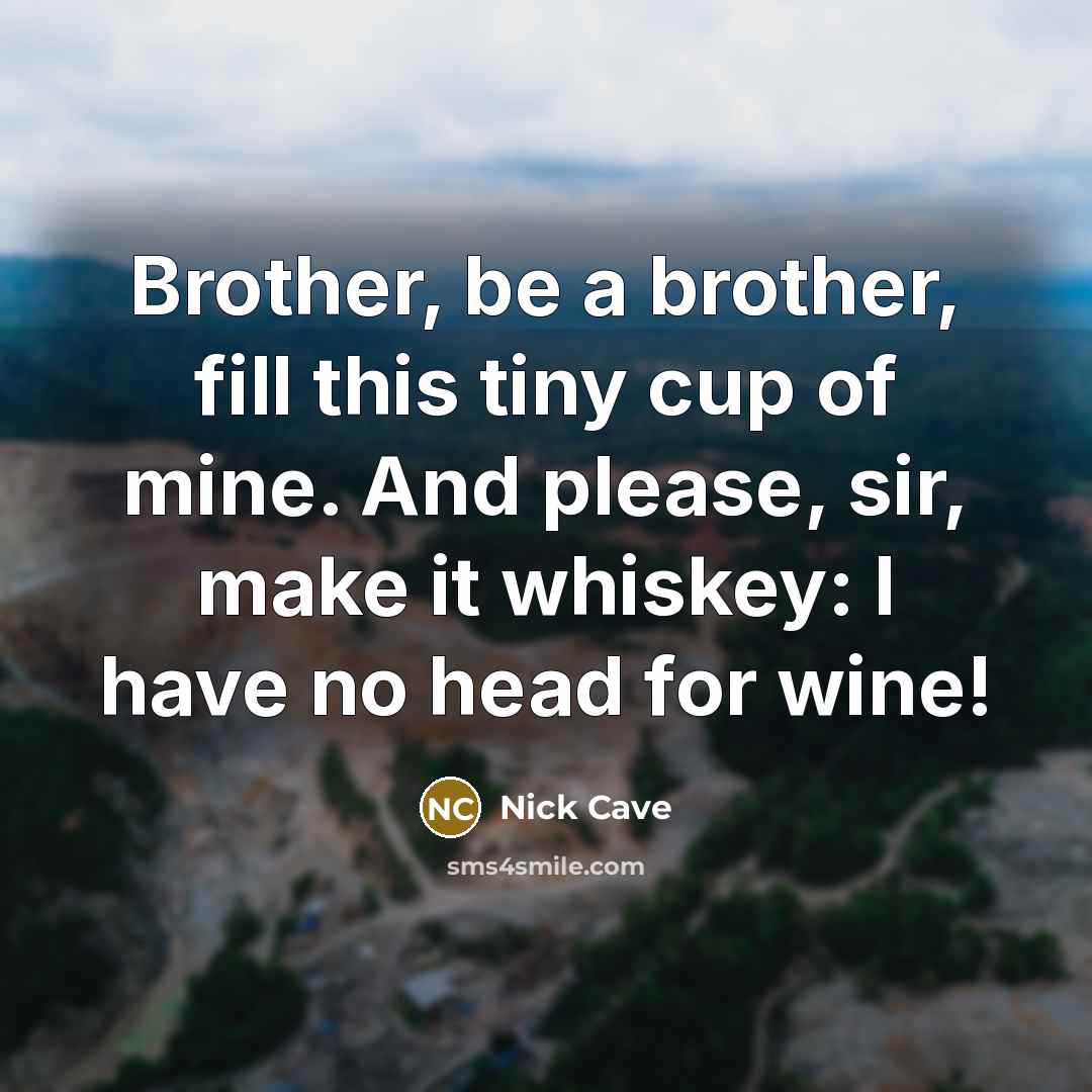 “Brother, be a brother, fill this tiny cup of mine. And please, sir, make it whiskey: I have no head for wine!” quote by Nick Cave