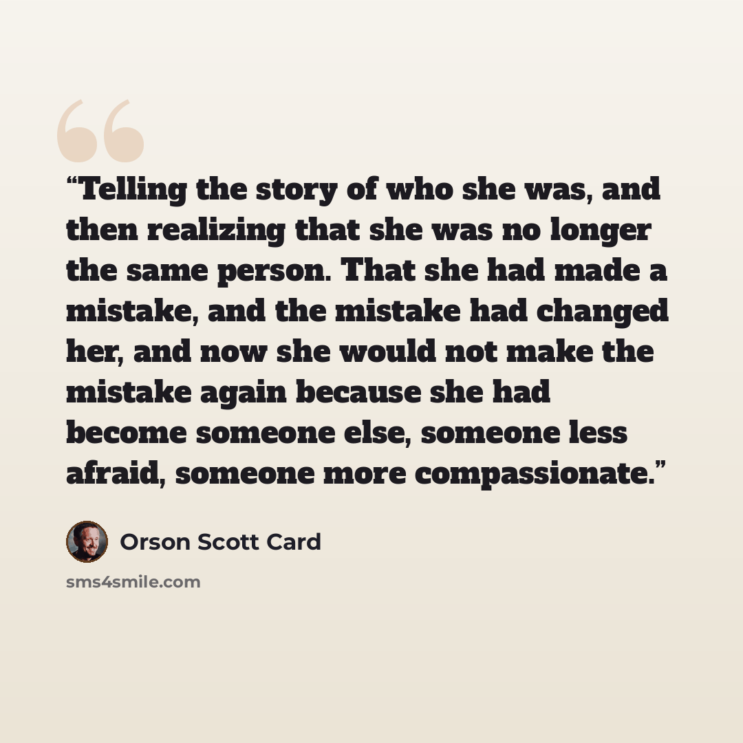 “Telling the story of who she was, and then realizing that she was no longer the same person. That she had made a mistake, and the mistake had changed her, and now she would not make the mistake again because she had become someone else, someone less afraid, someone more compassionate.” quote by Orson Scott Card