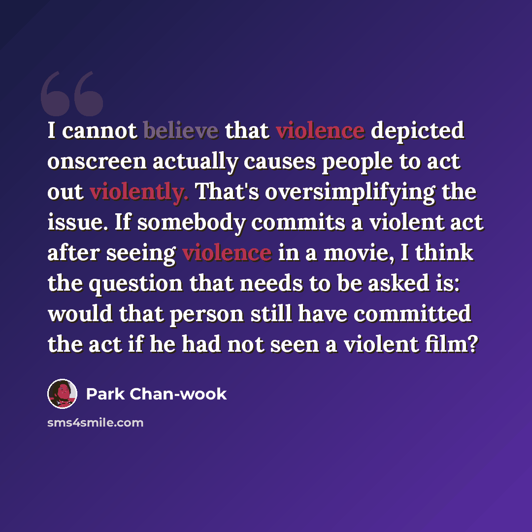 “I cannot believe that violence depicted onscreen actually causes people to act out violently. That's oversimplifying the issue. If somebody commits a violent act after seeing violence in a movie, I think the question that needs to be asked is: would that person still have committed the act if he…” quote by Park Chan-wook