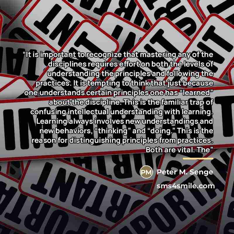 “It is important to recognize that mastering any of the disciplines requires effort on both the levels of understanding the principles and following the practices. It is tempting to think that just because one understands certain principles one has “learned” about the discipline. This is the…” quote by Peter M. Senge