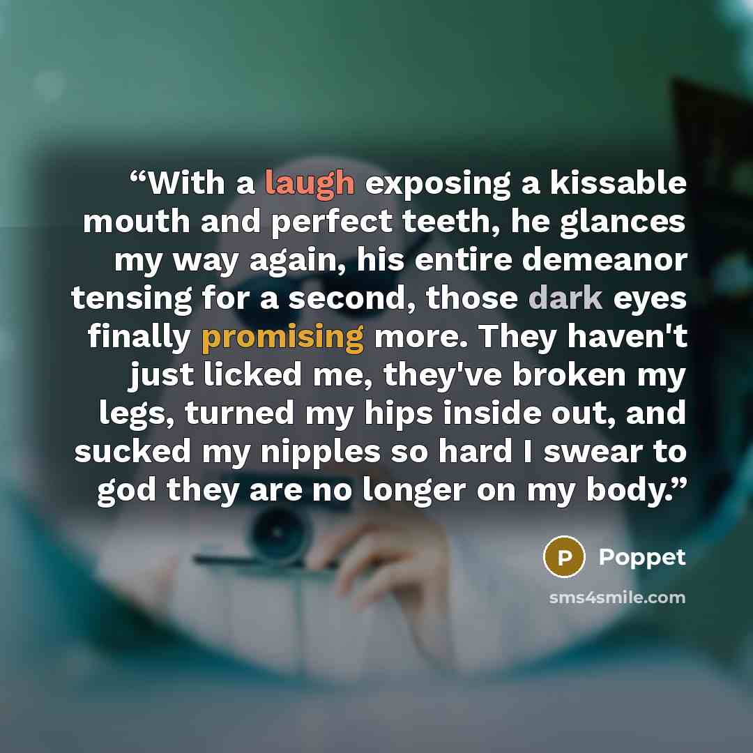 “With a laugh exposing a kissable mouth and perfect teeth, he glances my way again, his entire demeanor tensing for a second, those dark eyes finally promising more. They haven't just licked me, they've broken my legs, turned my hips inside out, and sucked my nipples so hard I swear to god they are…” quote by Poppet