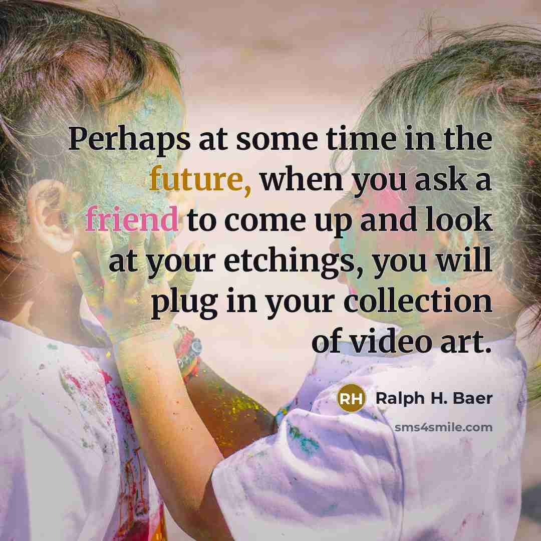 “Perhaps at some time in the future, when you ask a friend to come up and look at your etchings, you will plug in your collection of video art.” quote by Ralph H. Baer