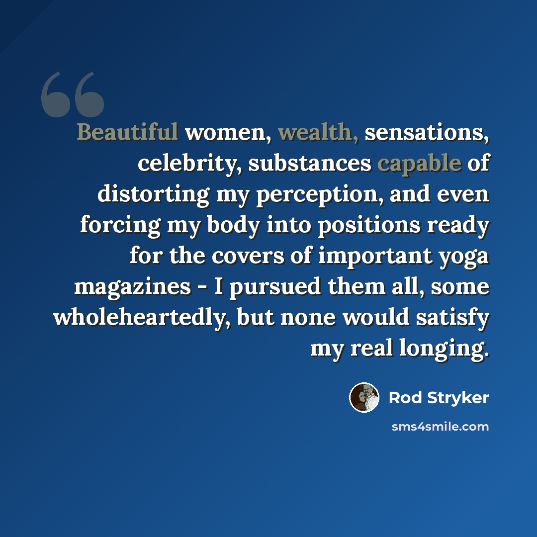 “Beautiful women, wealth, sensations, celebrity, substances capable of distorting my perception, and even forcing my body into positions ready for the covers of important yoga magazines - I pursued them all, some wholeheartedly, but none would satisfy my real longing.” quote by Rod Stryker
