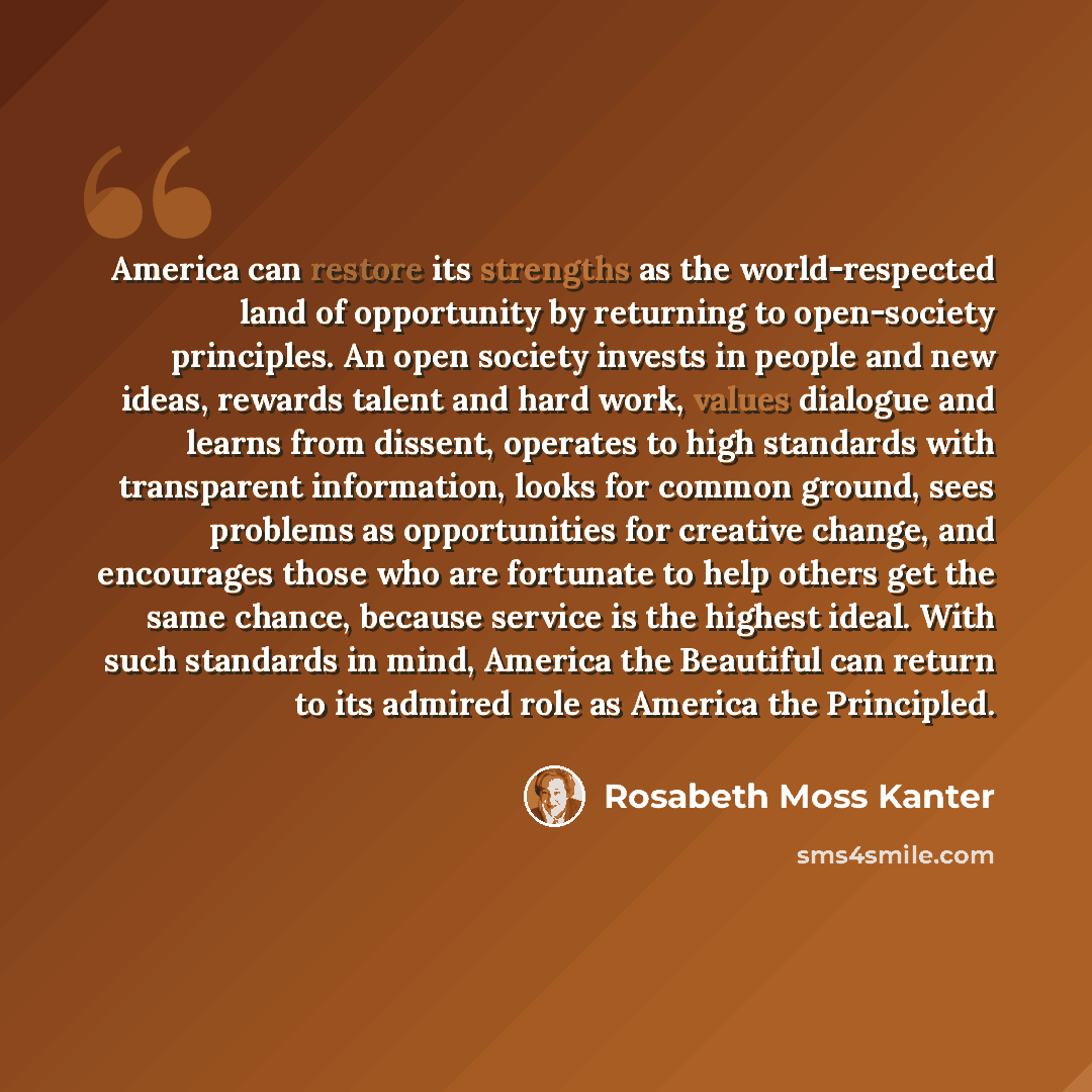 “America can restore its strengths as the world-respected land of opportunity by returning to open-society principles. An open society invests in people and new ideas, rewards talent and hard work, values dialogue and learns from dissent, operates to high standards with transparent information…” quote by Rosabeth Moss Kanter