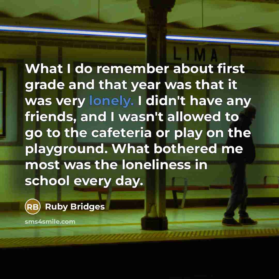 “What I do remember about first grade and that year was that it was very lonely. I didn't have any friends, and I wasn't allowed to go to the cafeteria or play on the playground. What bothered me most was the loneliness in school every day.” quote by Ruby Bridges