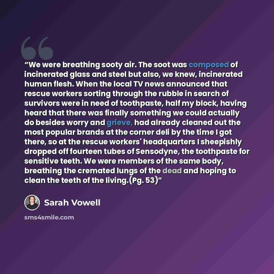 “We were breathing sooty air. The soot was composed of incinerated glass and steel but also, we knew, incinerated human flesh. When the local TV news announced that rescue workers sorting through the rubble in search of survivors were in need of toothpaste, half my block, having heard that there…” quote by Sarah Vowell