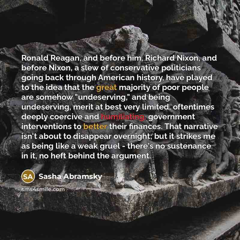 “Ronald Reagan, and before him, Richard Nixon, and before Nixon, a slew of conservative politicians going back through American history, have played to the idea that the great majority of poor people are somehow "undeserving," and being undeserving, merit at best very limited, oftentimes deeply…” quote by Sasha Abramsky