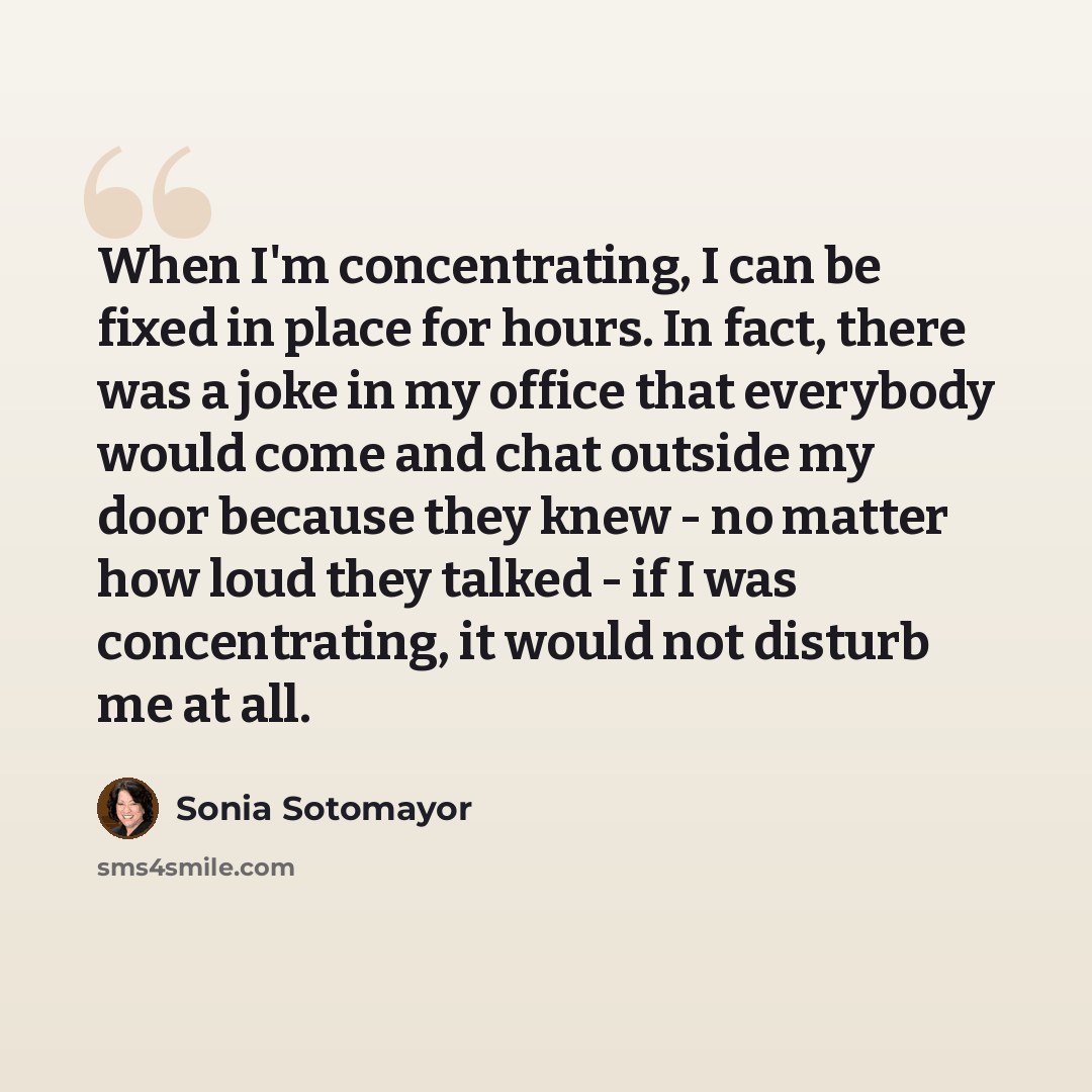 “When I'm concentrating, I can be fixed in place for hours. In fact, there was a joke in my office that everybody would come and chat outside my door because they knew - no matter how loud they talked - if I was concentrating, it would not disturb me at all.” quote by Sonia Sotomayor