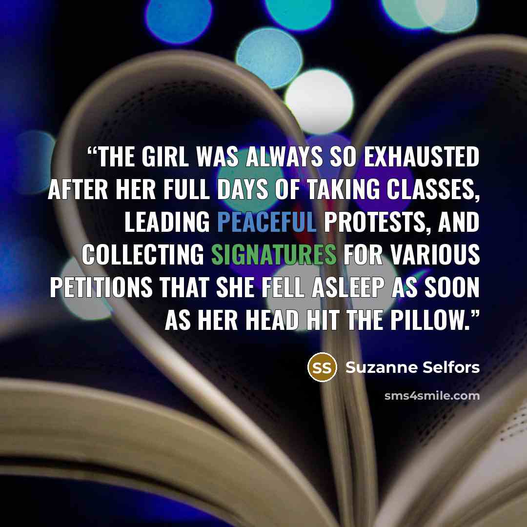 “The girl was always so exhausted after her full days of taking classes, leading peaceful protests, and collecting signatures for various petitions that she fell asleep as soon as her head hit the pillow.” quote by Suzanne Selfors
