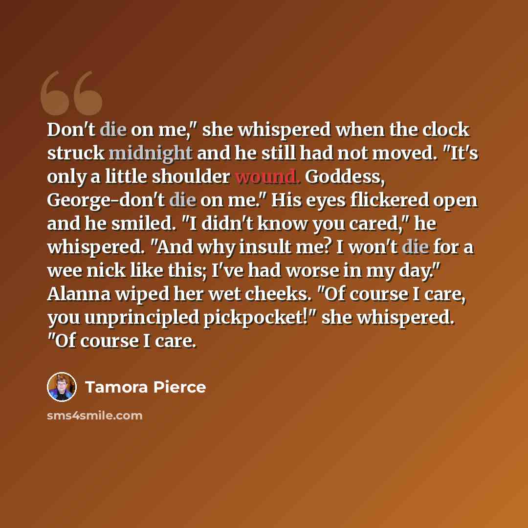 “Don't die on me," she whispered when the clock struck midnight and he still had not moved. "It's only a little shoulder wound. Goddess, George-don't die on me." His eyes flickered open and he smiled. "I didn't know you cared," he whispered. "And why insult me? I won't die for a wee nick like this…” quote by Tamora Pierce