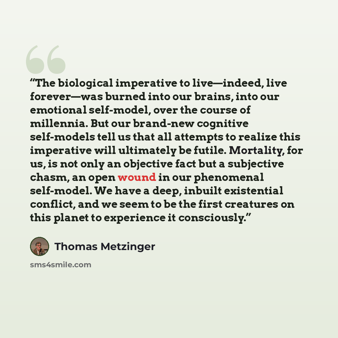 “The biological imperative to live—indeed, live forever—was burned into our brains, into our emotional self-model, over the course of millennia. But our brand-new cognitive self-models tell us that all attempts to realize this imperative will ultimately be futile. Mortality, for us, is not only an…” quote by Thomas Metzinger