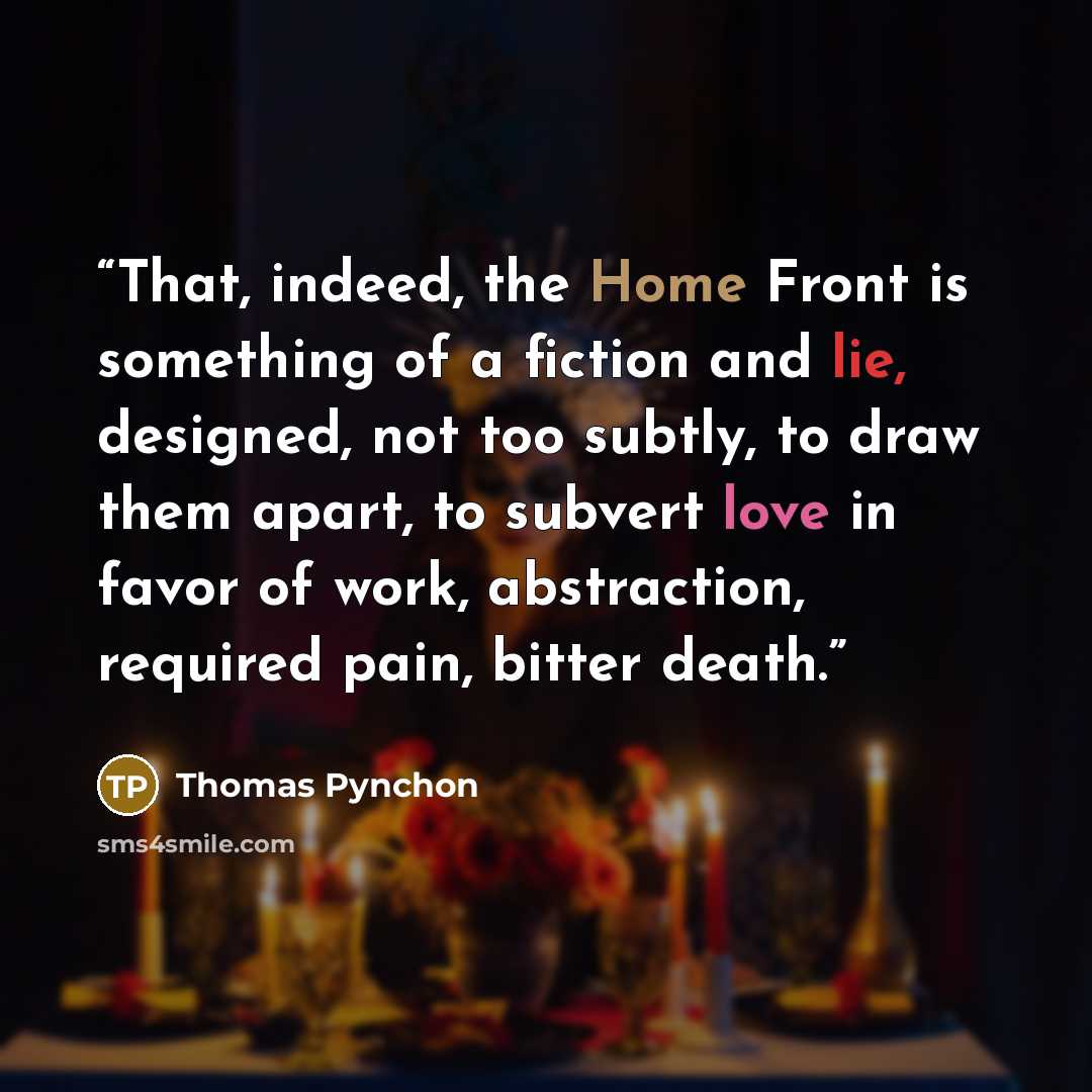“That, indeed, the Home Front is something of a fiction and lie, designed, not too subtly, to draw them apart, to subvert love in favor of work, abstraction, required pain, bitter death.” quote by Thomas Pynchon