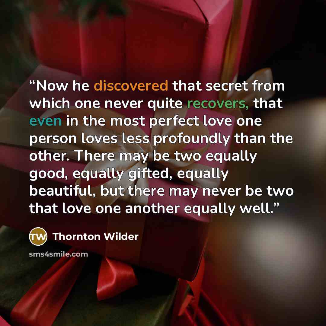 “Now he discovered that secret from which one never quite recovers, that even in the most perfect love one person loves less profoundly than the other. There may be two equally good, equally gifted, equally beautiful, but there may never be two that love one another equally well.” quote by Thornton Wilder