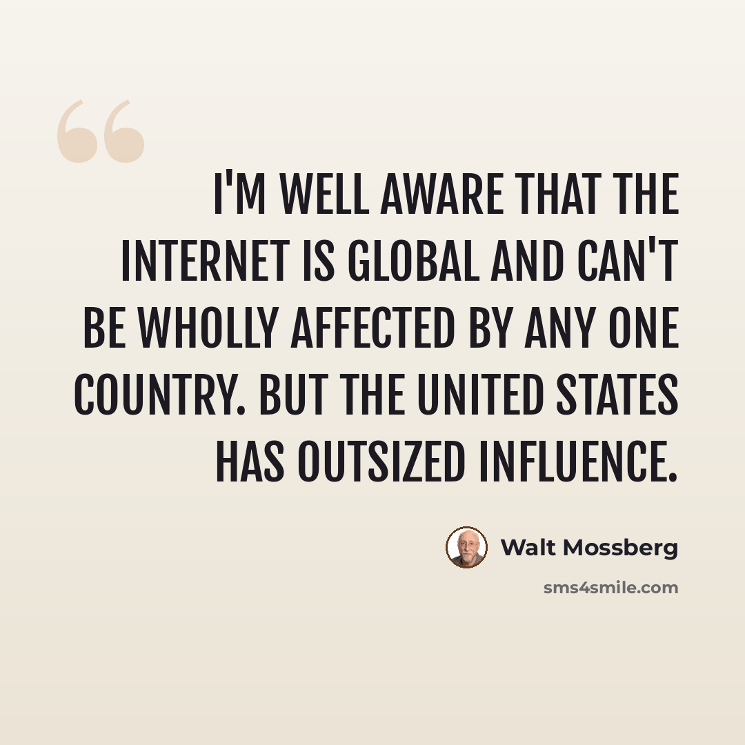 “I'm well aware that the Internet is global and can't be wholly affected by any one country. But the United States has outsized influence.” quote by Walt Mossberg