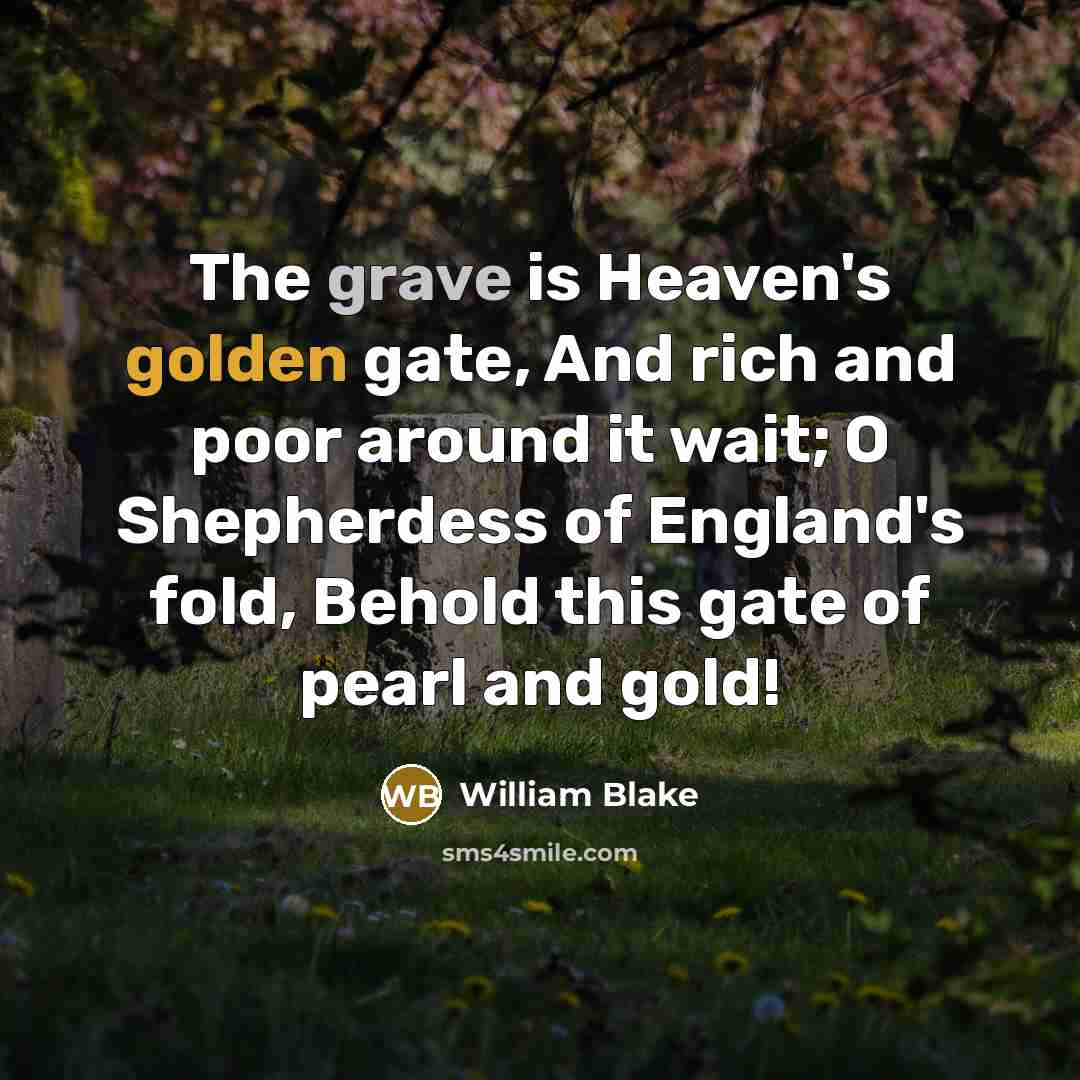 “The grave is Heaven's golden gate, And rich and poor around it wait; O Shepherdess of England's fold, Behold this gate of pearl and gold!” quote by William Blake