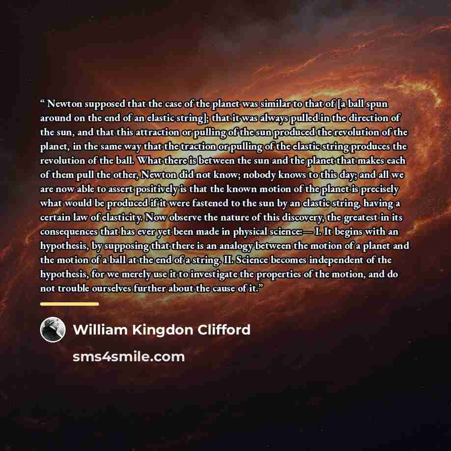 “Newton supposed that the case of the planet was similar to that of [a ball spun around on the end of an elastic string]; that it was always pulled in the direction of the sun, and that this attraction or pulling of the sun produced the revolution of the planet, in the same way that the traction or…” quote by William Kingdon Clifford