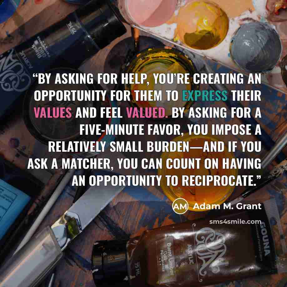 “by asking for help, you’re creating an opportunity for them to express their values and feel valued. By asking for a five-minute favor, you impose a relatively small burden—and if you ask a matcher, you can count on having an opportunity to reciprocate.” quote by Adam M. Grant