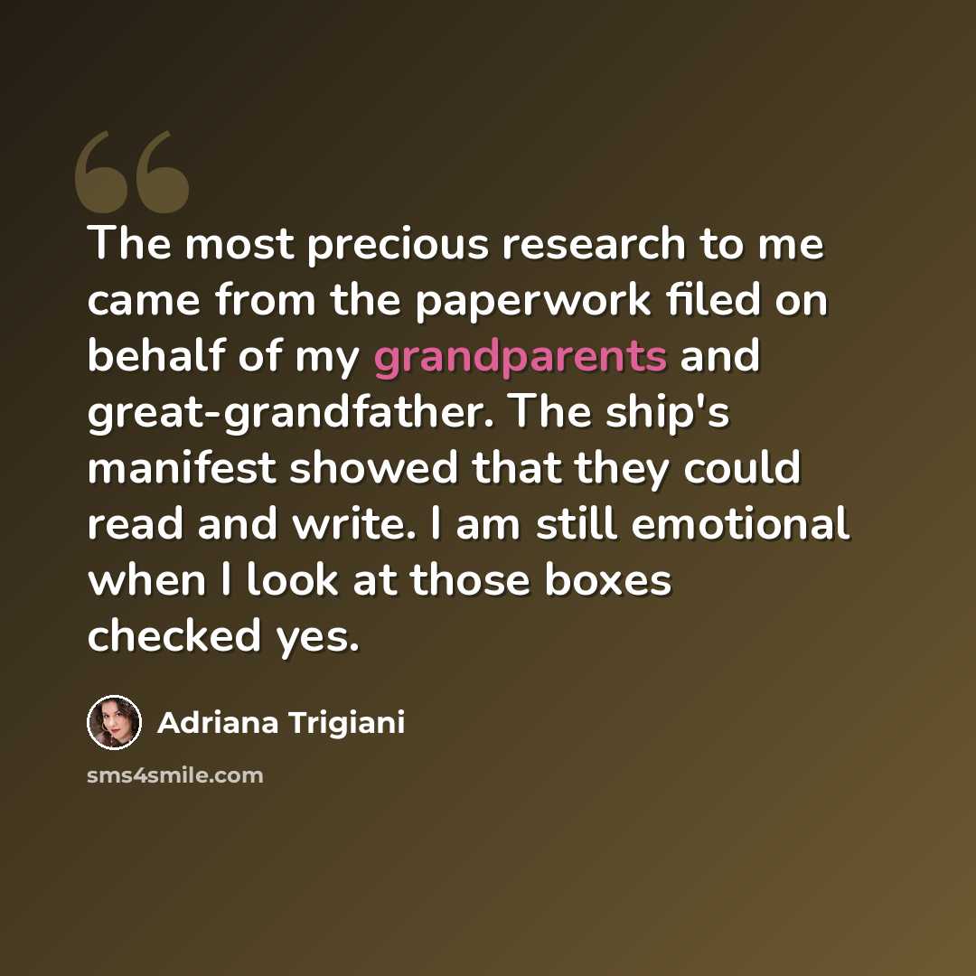 “The most precious research to me came from the paperwork filed on behalf of my grandparents and great-grandfather. The ship's manifest showed that they could read and write. I am still emotional when I look at those boxes checked yes.” quote by Adriana Trigiani
