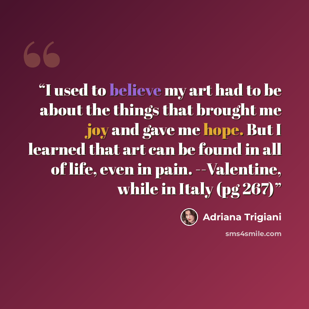 “I used to believe my art had to be about the things that brought me joy and gave me hope. But I learned that art can be found in all of life, even in pain. --Valentine, while in Italy (pg 267)” quote by Adriana Trigiani