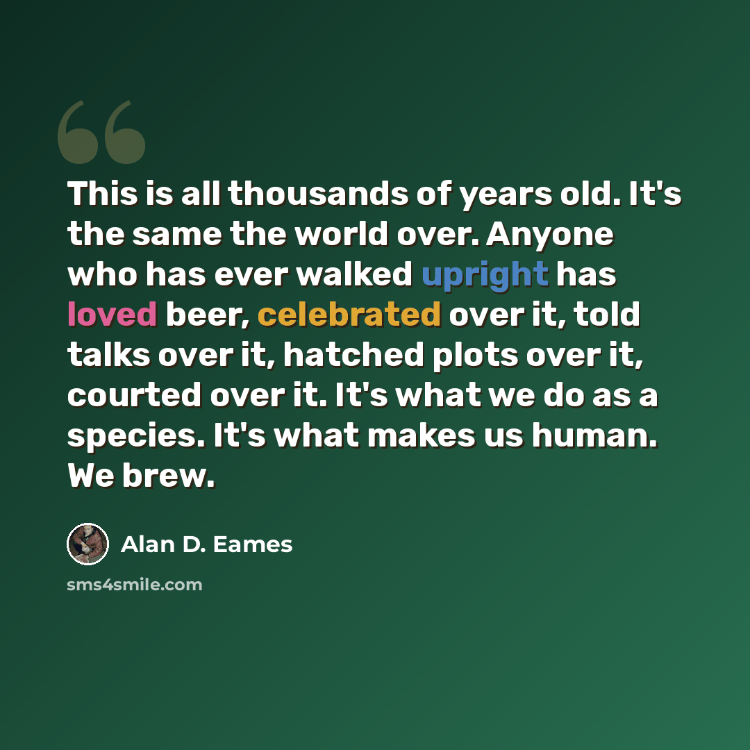 “This is all thousands of years old. It's the same the world over. Anyone who has ever walked upright has loved beer, celebrated over it, told talks over it, hatched plots over it, courted over it. It's what we do as a species. It's what makes us human. We brew.” quote by Alan D. Eames