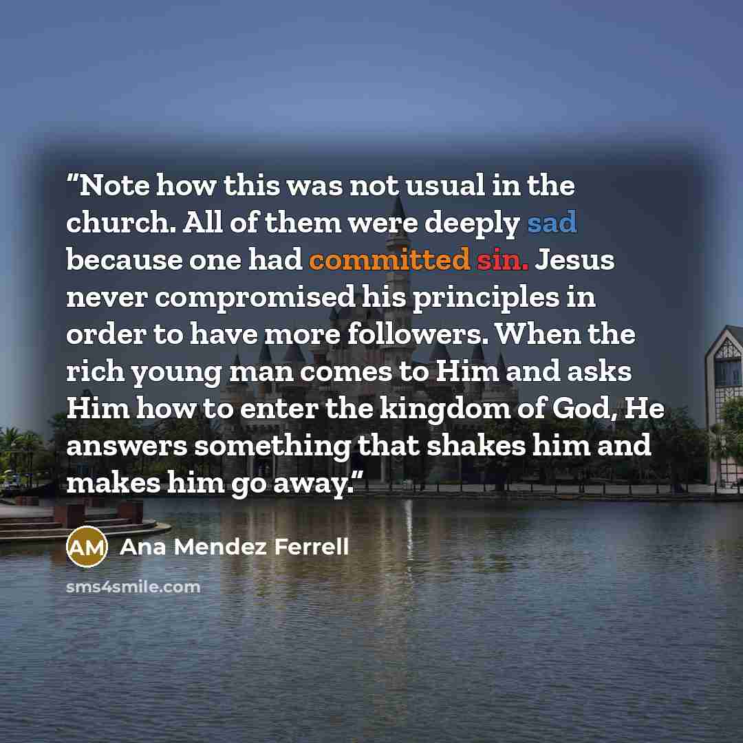 “Note how this was not usual in the church. All of them were deeply sad because one had committed sin. Jesus never compromised his principles in order to have more followers. When the rich young man comes to Him and asks Him how to enter the kingdom of God, He answers something that shakes him and…” quote by Ana Mendez Ferrell