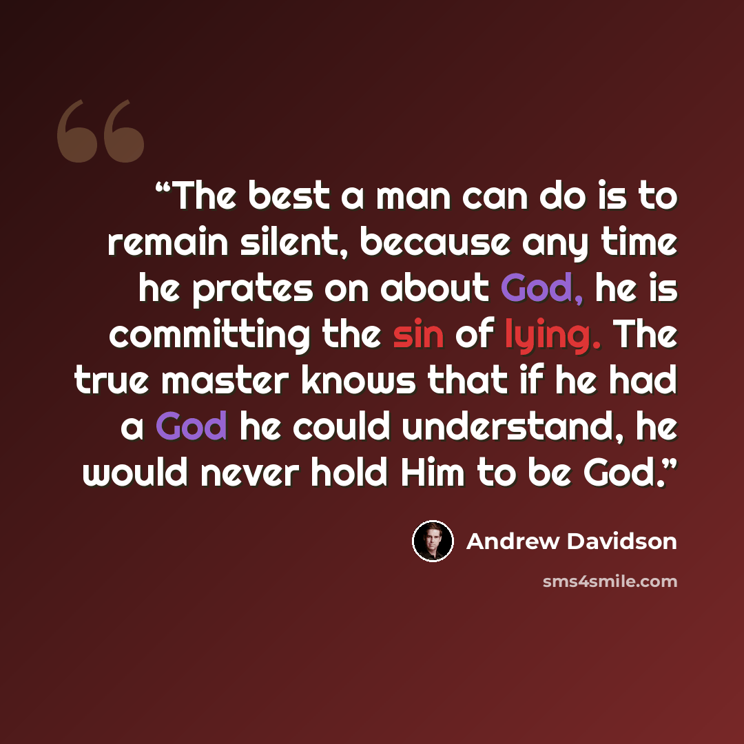 “The best a man can do is to remain silent, because any time he prates on about God, he is committing the sin of lying. The true master knows that if he had a God he could understand, he would never hold Him to be God.” quote by Andrew Davidson