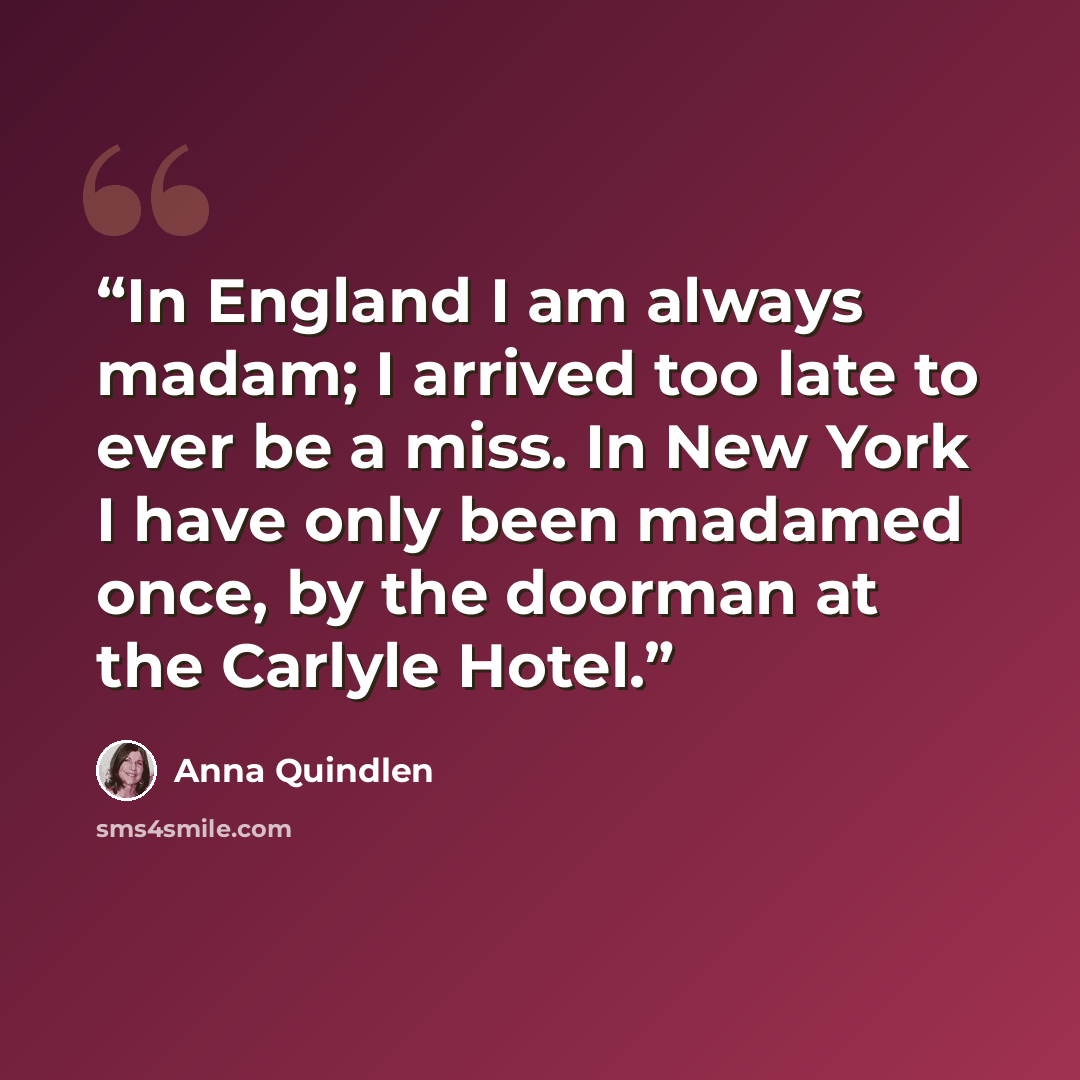 “In England I am always madam; I arrived too late to ever be a miss. In New York I have only been madamed once, by the doorman at the Carlyle Hotel.” quote by Anna Quindlen