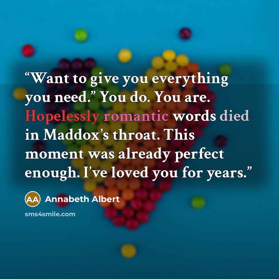 “Want to give you everything you need.” You do. You are. Hopelessly romantic words died in Maddox’s throat. This moment was already perfect enough. I’ve loved you for years.” quote by Annabeth Albert