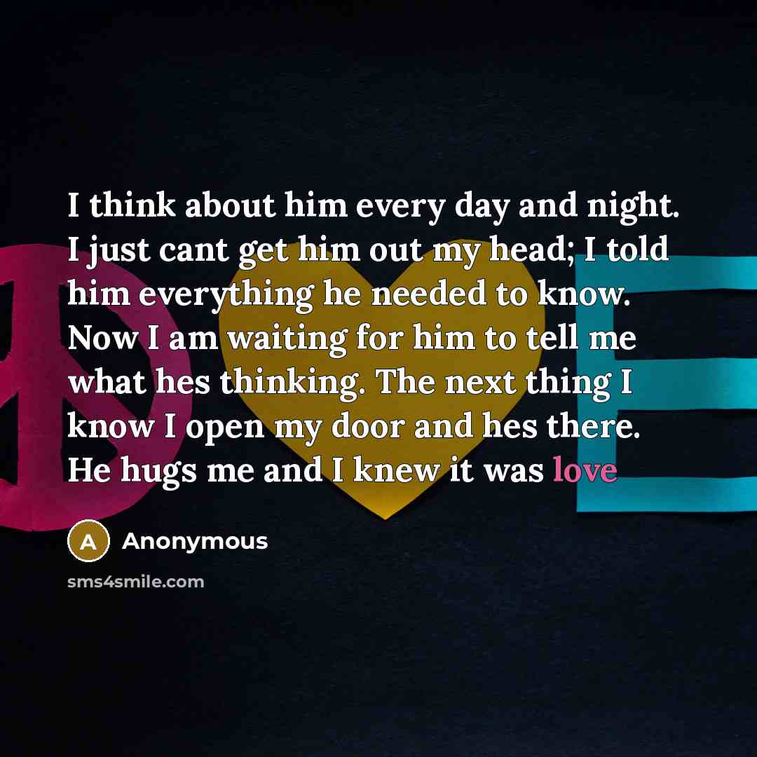 “I think about him every day and night. I just cant get him out my head; I told him everything he needed to know. Now I am waiting for him to tell me what hes thinking. The next thing I know I open my door and hes there. He hugs me and I knew it was love” quote by Anonymous