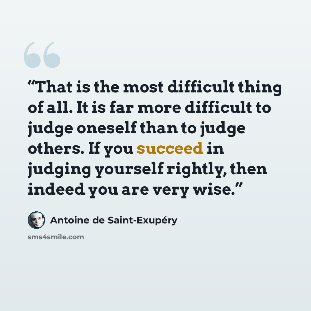 “That is the most difficult thing of all. It is far more difficult to judge oneself than to judge others. If you succeed in judging yourself rightly, then indeed you are very wise.” quote by Antoine de Saint-Exupéry