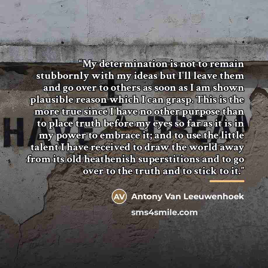 “My determination is not to remain stubbornly with my ideas but I'll leave them and go over to others as soon as I am shown plausible reason which I can grasp. This is the more true since I have no other purpose than to place truth before my eyes so far as it is in my power to embrace it; and to…” quote by Antony Van Leeuwenhoek