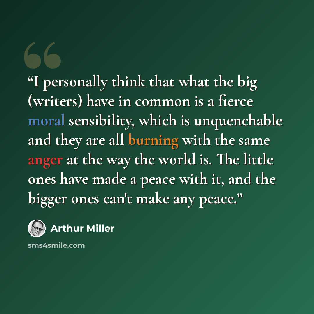 “I personally think that what the big (writers) have in common is a fierce moral sensibility, which is unquenchable and they are all burning with the same anger at the way the world is. The little ones have made a peace with it, and the bigger ones can't make any peace.” quote by Arthur Miller