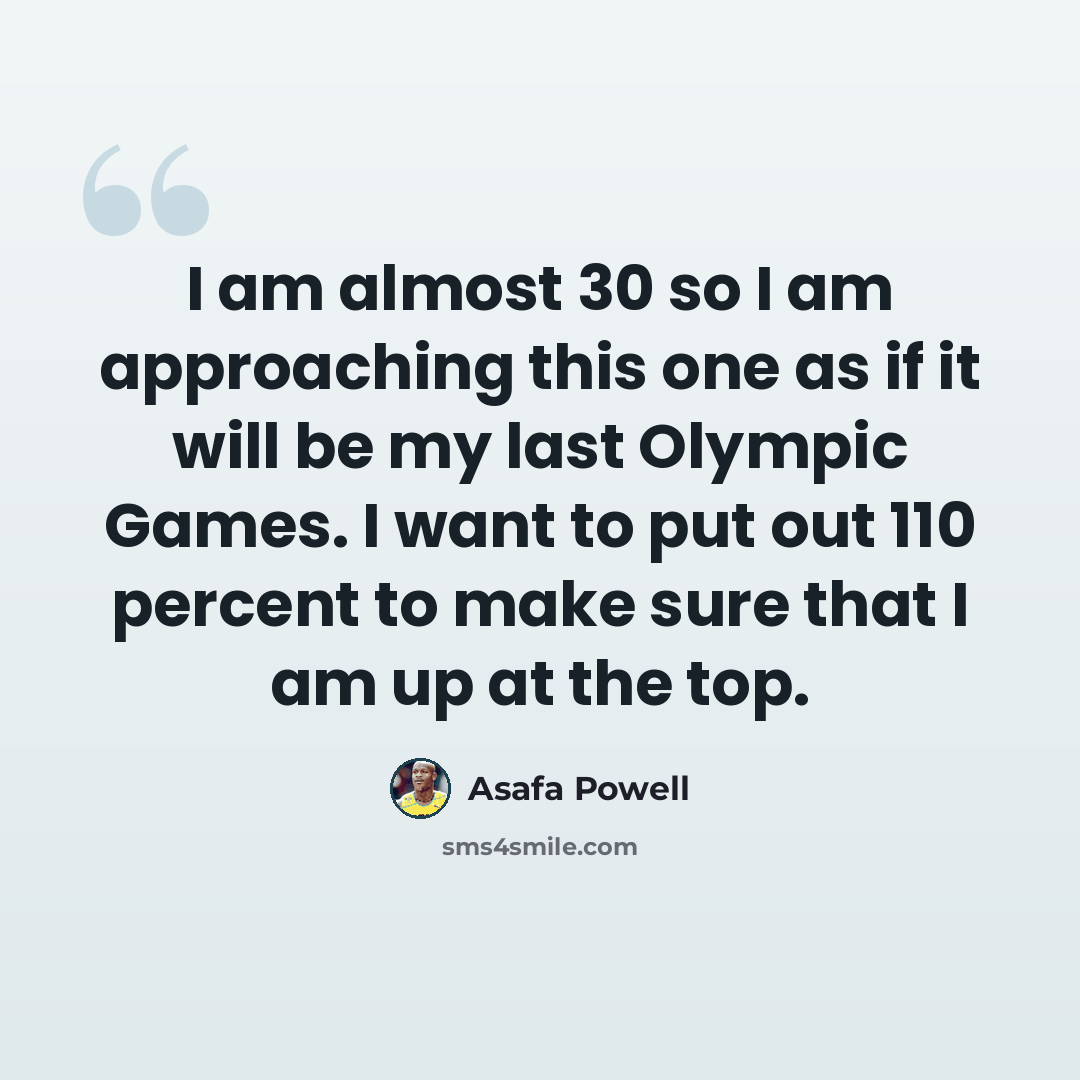 “I am almost 30 so I am approaching this one as if it will be my last Olympic Games. I want to put out 110 percent to make sure that I am up at the top.” quote by Asafa Powell