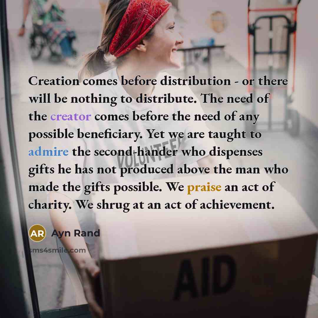 “Creation comes before distribution - or there will be nothing to distribute. The need of the creator comes before the need of any possible beneficiary. Yet we are taught to admire the second-hander who dispenses gifts he has not produced above the man who made the gifts possible. We praise an act…” quote by Ayn Rand