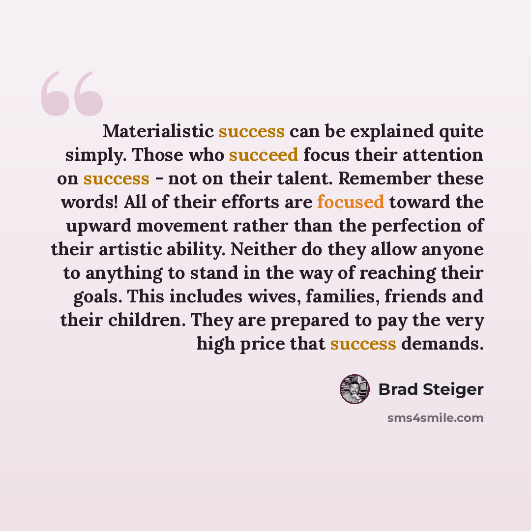 “Materialistic success can be explained quite simply. Those who succeed focus their attention on success - not on their talent. Remember these words! All of their efforts are focused toward the upward movement rather than the perfection of their artistic ability. Neither do they allow anyone to…” quote by Brad Steiger